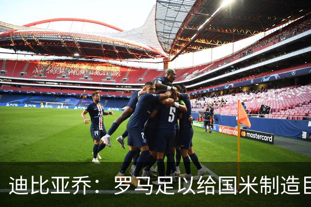 迪比亚乔：罗马足以给国米制造巨大麻烦，他们的对决会很精彩